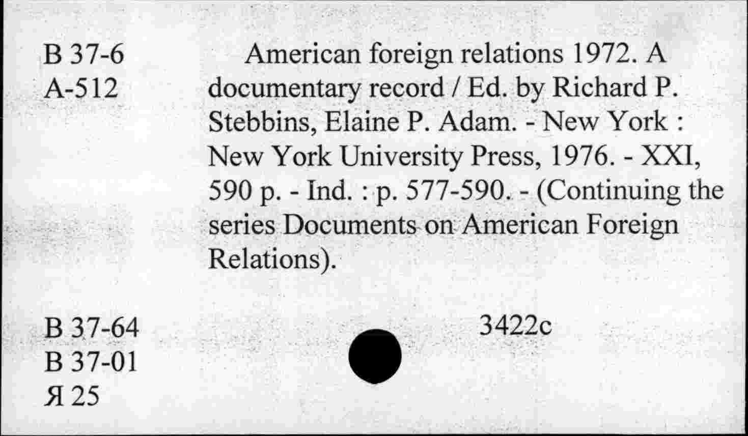 ﻿B 37-6
A-512
American foreign relations 1972. A documentary record / Ed. by Richard P. Stebbins, Elaine P. Adam. - New York : New York University Press, 1976. - XXI, 590 p. - Ind. : p. 577-590. - (Continuing the series Documents on American Foreign Relations).
B 3.7-64
B 37-01 5125
3422c